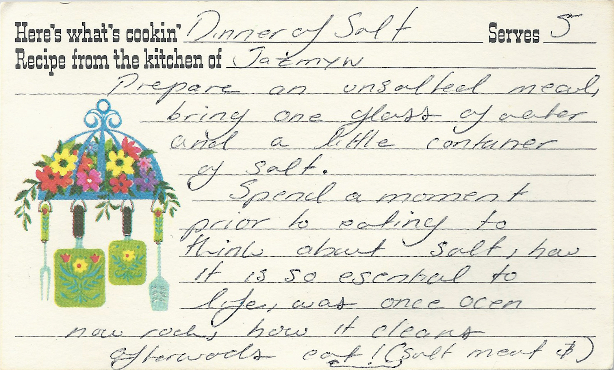 An old-fashioned recipe card reads in cursive: "Dinner of Salt; Serves 5, From the kitchen of Jazmyn." The body text on the card follows: "Prepare an unsalted meal. Bring one glass of water and a little container of salt. Spend a moment prior to eating to think about salt, how it is so essential to life, once ocean, now rock, how it cleans. Afterwards, eat!"