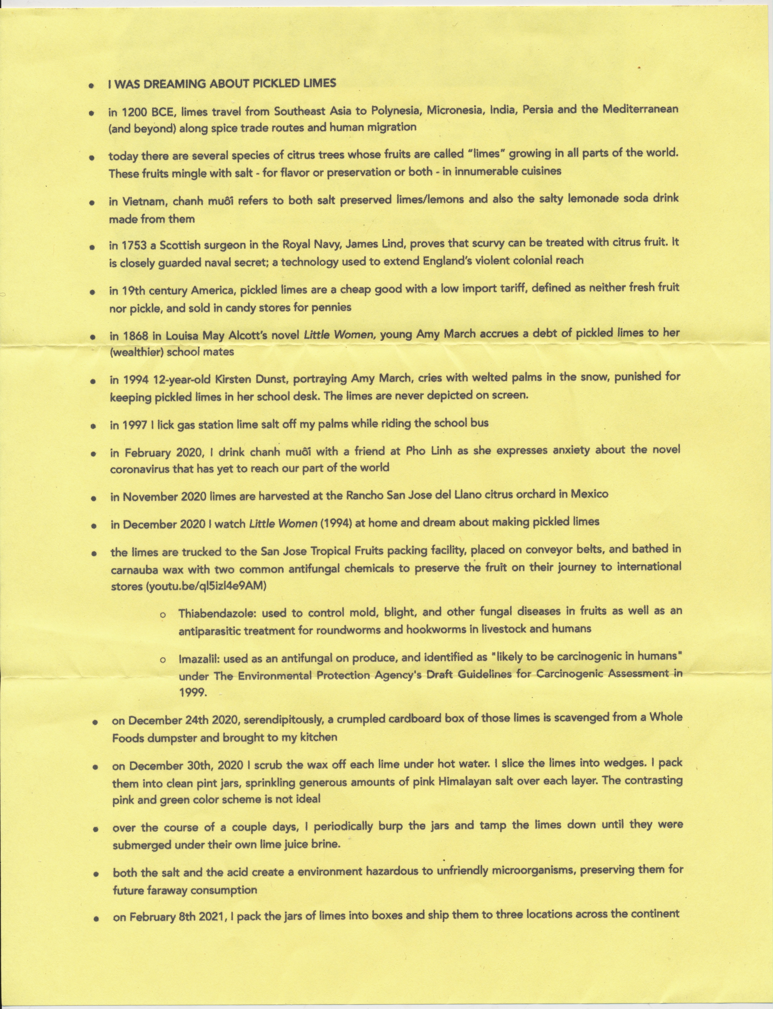 • I WAS DREAMING ABOUT PICKLED LIMES • in 1200 BCE, limes travel from Southeast Asia to Polynesia, Micronesia, India, Persia and the Mediterranean (and beyond) along spice trade routes and human migration. • today there are several species of citrus trees whose fruits are called "limes" growing in all parts of the world. These fruits mingle with salt - for flavor or preservation or both - in innumerable cuisines. • in Vietnam, chanh muối refers to both salt preserved limes/lemons and also the salty lemonade soda drink made from them. • in 1753, a Scottish surgeon in the Royal Navy, James Lind, proves that scurvy can be treated with citrus fruit. It is closely guarded naval secret; a technology used to extend England's violent colonial reach. • in 19th century America, pickled limes are a cheap good with a low import tariff, defined as neither fresh fruit nor pickle, and sold in candy stores for pennies. • in 1868, in Louisa May Alcott's novel Little Women, young Amy March accrues a debt of pickled limes to her (wealthier) school mates. • in 1994, 12-year-old Kirsten Dunst, portraying Amy March, cries with welted palms in the snow, punished for keeping pickled limes in her school desk. The limes are never depicted on screen. • in 1997, I lick gas station lime salt off my palms while riding the school bus. • in February 2020, I drink chanh muối with a friend at Pho Linh as she expresses anxiety about the novel coronavirus that has yet to reach our part of the world. • in November 2020, limes are harvested at the Rancho San Jose del Llano citrus orchard in Mexico. • in December 2020, I watch Little Women (1994) at home and dream about making pickled limes. • the limes are trucked to the San Jose Tropical Fruits packing facility, placed on conveyor belts, and bathed in carnauba wax with two common antifungal chemicals to preserve the fruit on their journey to international stores (youtu.be/q151z14e9AM)       o Thiabendazole: used to control mold, blight, and other fungal diseases in fruits as well as an antiparasitic treatment for roundworms and hookworms in livestock and humans.       o Imazalil: used as an antifungal on produce, and identified as "likely to be carcinogenic in humans" under The Environmental Protection Agency's Draft Guidelines for Carcinogenic Assessment in 1999. • on December 24th 2020, serendipitously, a crumpled cardboard box of those limes is scavenged from a Whole Foods dumpster and brought to my kitchen. • on December 30th, 2020 I scrub the wax off each lime under hot water. I slice the limes into wedges. I pack them into clean pint jars, sprinkling generous amounts of pink Himalayan salt over each layer. The contrasting pink and green color scheme is not ideal. • over the course of a couple days, I periodically burp the jars and tamp the limes down until they were submerged under their own lime juice brine. • both the salt and the acid create a environment hazardous to unfriendly microorganisms, preserving them for future faraway consumption. • on February 8th 2021, I pack the jars of limes into boxes and ship them to three locations across the continent.  